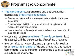 Programação Concorrente
• Tradicionalmente, a grande maioria dos programas
escritos são programas sequenciais
– Para serem executados em um único computador com uma
única CPU
– O problema é dividido em uma série de instruções que são
executadas uma após a outra
– Uma única instrução pode ser executada em um determinado
instante de tempo
• Nesse caso, existe somente um fluxo de controle (fluxo
de execução, linha de execução, thread) no programa
• Isso permite, por exemplo, que o programador realize
uma "execução imaginária" de seu programa apontando
com o dedo, a cada instante, o comando que está sendo
executado no momento
 