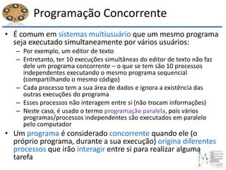 Programação Concorrente
• É comum em sistemas multiusuário que um mesmo programa
seja executado simultaneamente por vários usuários:
– Por exemplo, um editor de texto
– Entretanto, ter 10 execuções simultâneas do editor de texto não faz
dele um programa concorrente – o que se tem são 10 processos
independentes executando o mesmo programa sequencial
(compartilhando o mesmo código)
– Cada processo tem a sua área de dados e ignora a existência das
outras execuções do programa
– Esses processos não interagem entre si (não trocam informações)
– Neste caso, é usado o termo programação paralela, pois vários
programas/processos independentes são executados em paralelo
pelo computador
• Um programa é considerado concorrente quando ele (o
próprio programa, durante a sua execução) origina diferentes
processos que irão interagir entre si para realizar alguma
tarefa
 