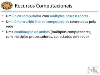 Recursos Computacionais
• Um único computador com múltiplos processadores
• Um número arbitrário de computadores conectados pela
rede
• Uma combinação de ambos (múltiplos computadores,
com múltiplos processadores, conectados pela rede)
 