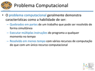 Problema Computacional
• O problema computacional geralmente demonstra
características como a habilidade de ser:
– Quebrados em partes de um trabalho que pode ser resolvido de
forma simultânea
– Executar múltiplas instruções do programa a qualquer
momento no tempo
– Resolvido em menos tempo com vários recursos de computação
do que com um único recurso computacional
 