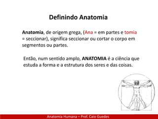Definindo Anatomia
Anatomia Humana – Prof. Caio Guedes
Anatomia, de origem grega, (Ana = em partes e tomia
= seccionar), significa seccionar ou cortar o corpo em
segmentos ou partes.
Então, num sentido amplo, ANATOMIA é a ciência que
estuda a forma e a estrutura dos seres e das coisas.
 