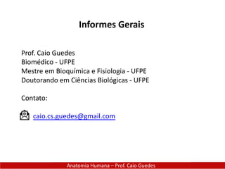 Anatomia Humana – Prof. Caio Guedes
Informes Gerais
Prof. Caio Guedes
Biomédico - UFPE
Mestre em Bioquímica e Fisiologia - UFPE
Doutorando em Ciências Biológicas - UFPE
Contato:
caio.cs.guedes@gmail.com
 