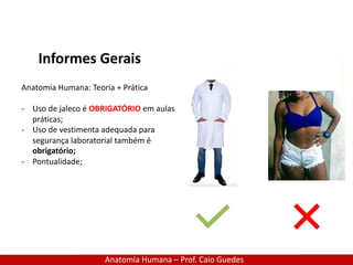 Anatomia Humana – Prof. Caio Guedes
Informes Gerais
Anatomia Humana: Teoria + Prática
- Uso de jaleco é OBRIGATÓRIO em aulas
práticas;
- Uso de vestimenta adequada para
segurança laboratorial também é
obrigatório;
- Pontualidade;
 