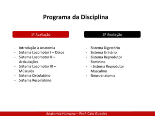 Anatomia Humana – Prof. Caio Guedes
Programa da Disciplina
1ª Avaliação 3ª Avaliação
- Introdução à Anatomia
- Sistema Locomotor I – Ossos
- Sistema Locomotor II –
Articulações
- Sistema Locomotor III –
Músculos
- Sistema Circulatório
- Sistema Respiratório
- Sistema Digestório
- Sistema Urinário
- Sistema Reprodutor
Feminino
- - Sistema Reprodutor
Masculino
- Neuroanatomia
 