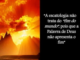 “A escatologia não
trata do “fim do
mundo”, pois que a
Palavra de Deus
não apresenta o
fim”
 