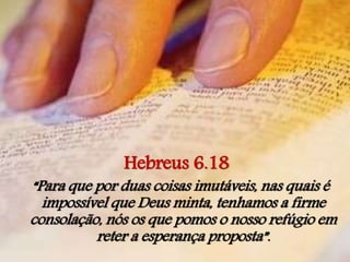 Hebreus 6.18
“Para que por duas coisas imutáveis, nas quais é
impossível que Deus minta, tenhamos a firme
consolação, nós os que pomos o nosso refúgio em
reter a esperança proposta”.
 