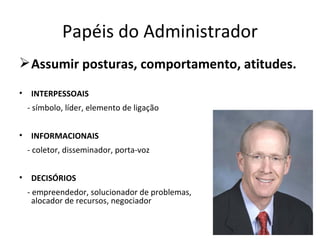 Papéis do Administrador
 Assumir posturas, comportamento, atitudes.
•    INTERPESSOAIS
    - símbolo, líder, elemento de ligação


•    INFORMACIONAIS
    - coletor, disseminador, porta-voz


•    DECISÓRIOS
    - empreendedor, solucionador de problemas,
      alocador de recursos, negociador
 
