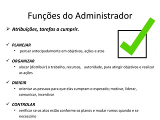 Funções do Administrador
 Atribuições, tarefas a cumprir.

 PLANEJAR
   •   pensar antecipadamente em objetivos, ações e atos

 ORGANIZAR
   • alocar (distribuir) o trabalho, recursos, autoridade, para atingir objetivos e realizar
     as ações

 DIRIGIR
   • orientar as pessoas para que elas cumpram o esperado; motivar, liderar,
     comunicar, incentivar

 CONTROLAR
   • verificar se os atos estão conforme os planos e mudar rumos quando e se
     necessário
 