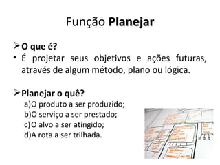 Função Planejar
 O que é?
• É projetar seus objetivos e ações futuras,
  através de algum método, plano ou lógica.

 Planejar o quê?
  a)O produto a ser produzido;
  b)O serviço a ser prestado;
  c)O alvo a ser atingido;
  d)A rota a ser trilhada.
 