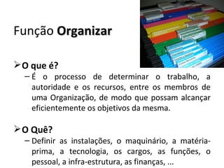 Função Organizar

 O que é?
  – É o processo de determinar o trabalho, a
    autoridade e os recursos, entre os membros de
    uma Organização, de modo que possam alcançar
    eficientemente os objetivos da mesma.

 O Quê?
  – Definir as instalações, o maquinário, a matéria-
    prima, a tecnologia, os cargos, as funções, o
    pessoal, a infra-estrutura, as finanças, ...
 