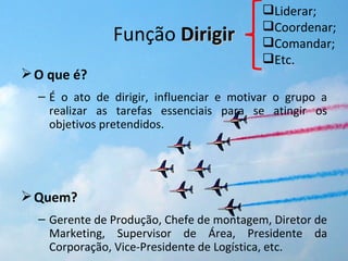 Liderar;
                                           Coordenar;
               Função Dirigir              Comandar;
                                           Etc.
 O que é?
  – É o ato de dirigir, influenciar e motivar o grupo a
    realizar as tarefas essenciais para se atingir os
    objetivos pretendidos.




 Quem?
  – Gerente de Produção, Chefe de montagem, Diretor de
    Marketing, Supervisor de Área, Presidente da
    Corporação, Vice-Presidente de Logística, etc.
 