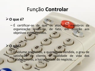 Função Controlar
 O que é?
  – É certificar-se de que os atos dos membros da
    organização levam-na, de fato, em direção aos
    objetivos estabelecidos.


 O quê?
  – O volume produzido, a quantidade vendida, o grau de
    satisfação do cliente, a qualidade de vida dos
    colaboradores, a lucratividade do negócio, ...
 
