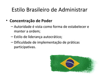 Estilo Brasileiro de Administrar
• Concentração de Poder
  – Autoridade é vista como forma de estabelecer e
    manter a ordem;
  – Estilo de liderança autocrático;
  – Dificuldade de implementação de práticas
    participativas.
 