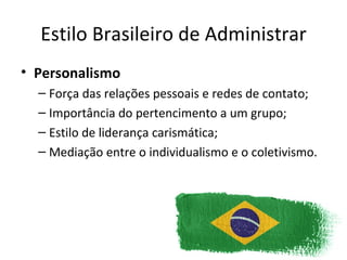 Estilo Brasileiro de Administrar
• Personalismo
  – Força das relações pessoais e redes de contato;
  – Importância do pertencimento a um grupo;
  – Estilo de liderança carismática;
  – Mediação entre o individualismo e o coletivismo.
 