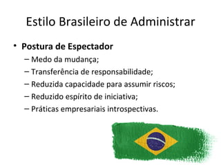 Estilo Brasileiro de Administrar
• Postura de Espectador
  – Medo da mudança;
  – Transferência de responsabilidade;
  – Reduzida capacidade para assumir riscos;
  – Reduzido espírito de iniciativa;
  – Práticas empresariais introspectivas.
 