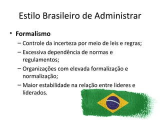 Estilo Brasileiro de Administrar
• Formalismo
  – Controle da incerteza por meio de leis e regras;
  – Excessiva dependência de normas e
    regulamentos;
  – Organizações com elevada formalização e
    normalização;
  – Maior estabilidade na relação entre lideres e
    liderados.
 