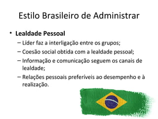 Estilo Brasileiro de Administrar
• Lealdade Pessoal
  – Líder faz a interligação entre os grupos;
  – Coesão social obtida com a lealdade pessoal;
  – Informação e comunicação seguem os canais de
    lealdade;
  – Relações pessoais preferíveis ao desempenho e à
    realização.
 