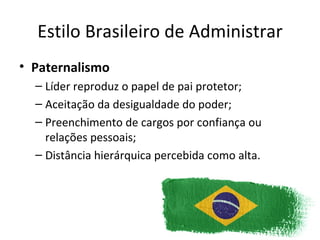 Estilo Brasileiro de Administrar
• Paternalismo
  – Líder reproduz o papel de pai protetor;
  – Aceitação da desigualdade do poder;
  – Preenchimento de cargos por confiança ou
    relações pessoais;
  – Distância hierárquica percebida como alta.
 