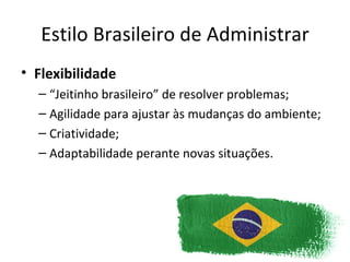 Estilo Brasileiro de Administrar
• Flexibilidade
  – “Jeitinho brasileiro” de resolver problemas;
  – Agilidade para ajustar às mudanças do ambiente;
  – Criatividade;
  – Adaptabilidade perante novas situações.
 