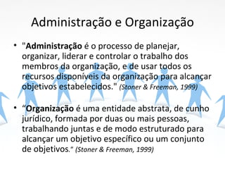 Administração e Organização
• "Administração é o processo de planejar,
  organizar, liderar e controlar o trabalho dos
  membros da organização, e de usar todos os
  recursos disponíveis da organização para alcançar
  objetivos estabelecidos." (Stoner & Freeman, 1999)

• “Organização é uma entidade abstrata, de cunho
  jurídico, formada por duas ou mais pessoas,
  trabalhando juntas e de modo estruturado para
  alcançar um objetivo específico ou um conjunto
  de objetivos.” (Stoner & Freeman, 1999)
 