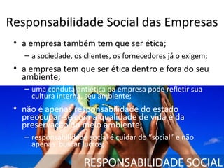 Responsabilidade Social das Empresas
 • a empresa também tem que ser ética;
   – a sociedade, os clientes, os fornecedores já o exigem;
 • a empresa tem que ser ética dentro e fora do seu
   ambiente;
   – uma conduta antiética da empresa pode refletir sua
     cultura interna, seu ambiente;
 • não é apenas responsabilidade do estado
   preocupar-se com a qualidade de vida e da
   preservação do meio ambiente;
   – responsabilidade social é cuidar do “social” e não
     apenas buscar lucros;
 