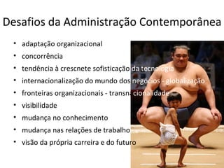 Desafios da Administração Contemporânea
 • adaptação organizacional
 • concorrência
 • tendência à crescnete sofisticação da tecnologia
 • internacionalização do mundo dos negócios - globalização
 • fronteiras organizacionais - transnacionalidade
 • visibilidade
 • mudança no conhecimento
 • mudança nas relações de trabalho
 • visão da própria carreira e do futuro
 
