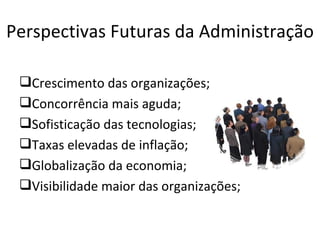 Perspectivas Futuras da Administração

 Crescimento das organizações;
 Concorrência mais aguda;
 Sofisticação das tecnologias;
 Taxas elevadas de inflação;
 Globalização da economia;
 Visibilidade maior das organizações;
 