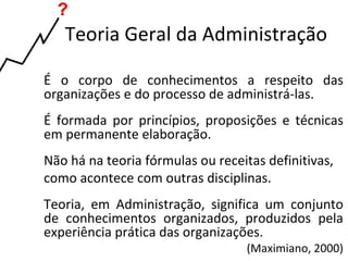 Teoria Geral da Administração

É o corpo de conhecimentos a respeito das
organizações e do processo de administrá-las.
É formada por princípios, proposições e técnicas
em permanente elaboração.
Não há na teoria fórmulas ou receitas definitivas,
como acontece com outras disciplinas.
Teoria, em Administração, significa um conjunto
de conhecimentos organizados, produzidos pela
experiência prática das organizações.
                                   (Maximiano, 2000)
 