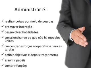Administrar é:
 realizar coisas por meio de pessoas
 promover interação
 desenvolver habilidades
 conscientizar-se de que não há modelos
  únicos
 concentrar esforços cooperativos para as
  tarefas
 definir objetivos e depois traçar metas
 assumir papéis
 cumprir funções
 
