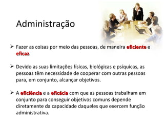 Administração

 Fazer as coisas por meio das pessoas, de maneira eficiente e
  eficaz.
  eficaz

 Devido as suas limitações físicas, biológicas e psíquicas, as
  pessoas têm necessidade de cooperar com outras pessoas
  para, em conjunto, alcançar objetivos.

 A eficiência e a eficácia com que as pessoas trabalham em
  conjunto para conseguir objetivos comuns depende
  diretamente da capacidade daqueles que exercem função
  administrativa.
 