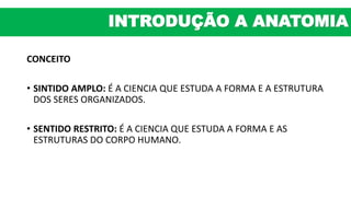 CONCEITO
• SINTIDO AMPLO: É A CIENCIA QUE ESTUDA A FORMA E A ESTRUTURA
DOS SERES ORGANIZADOS.
• SENTIDO RESTRITO: É A CIENCIA QUE ESTUDA A FORMA E AS
ESTRUTURAS DO CORPO HUMANO.
INTRODUÇÃO A ANATOMIA
 