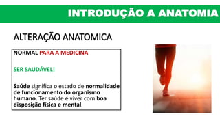 ALTERAÇÃO ANATOMICA
NORMAL PARA A MEDICINA
SER SAUDÁVEL!
Saúde significa o estado de normalidade
de funcionamento do organismo
humano. Ter saúde é viver com boa
disposição física e mental.
INTRODUÇÃO A ANATOMIA
 