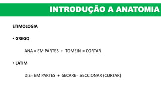 ETIMOLOGIA
• GREGO
ANA = EM PARTES + TOMEIN = CORTAR
• LATIM
DIS= EM PARTES + SECARE= SECCIONAR (CORTAR)
INTRODUÇÃO A ANATOMIA
 
