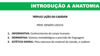 TRÍPLICE LIÇÃO DO CADÁVER
PROF. RENATO LOCCHI
1. INFORMATIVA: Conhecimento do corpo humano
2. NORMATIVA: Sistema metodológico e precisão de linguagem
3. ESTÉTICO-MORAL: Pela natureza do material de estudo, o cadáver
INTRODUÇÃO A ANATOMIA
 
