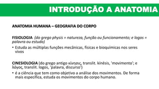 ANATOMIA HUMANA – GEOGRAFIA DO CORPO
FISIOLOGIA (do grego physis = natureza, função ou funcionamento; e logos =
palavra ou estudo)
• Estuda as múltiplas funções mecânicas, físicas e bioquímicas nos seres
vivos
CINESIOLOGIA (do grego antigo κίνησις, translit. kínēsis, 'movimento'; e
λόγος, translit. logos, 'palavra, discurso')
• é a ciência que tem como objetivo a análise dos movimentos. De forma
mais específica, estuda os movimentos do corpo humano.
INTRODUÇÃO A ANATOMIA
 