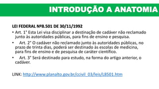 LEI FEDERAL Nº8.501 DE 30/11/1992
• Art. 1° Esta Lei visa disciplinar a destinação de cadáver não reclamado
junto às autoridades públicas, para fins de ensino e pesquisa.
• Art. 2° O cadáver não reclamado junto às autoridades públicas, no
prazo de trinta dias, poderá ser destinado às escolas de medicina,
para fins de ensino e de pesquisa de caráter científico.
• Art. 3° Será destinado para estudo, na forma do artigo anterior, o
cadáver.
LINK: http://www.planalto.gov.br/ccivil_03/leis/L8501.htm
INTRODUÇÃO A ANATOMIA
 