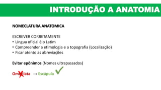 NOMECLATURA ANATOMICA
ESCREVER CORRETAMENTE
• Língua oficial é o Latim
• Compreender a etimologia e a topografia (Localização)
• Ficar atento as abreviações
Evitar epônimos (Nomes ultrapassados)
Omoplata Escápula
INTRODUÇÃO A ANATOMIA
 
