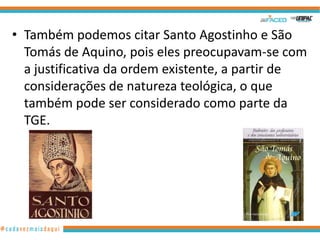 • Também podemos citar Santo Agostinho e São
Tomás de Aquino, pois eles preocupavam-se com
a justificativa da ordem existente, a partir de
considerações de natureza teológica, o que
também pode ser considerado como parte da
TGE.

11

 
