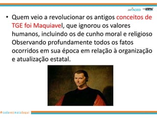 • Quem veio a revolucionar os antigos conceitos de
TGE foi Maquiavel, que ignorou os valores
humanos, incluindo os de cunho moral e religioso
Observando profundamente todos os fatos
ocorridos em sua época em relação à organização
e atualização estatal.

12

 