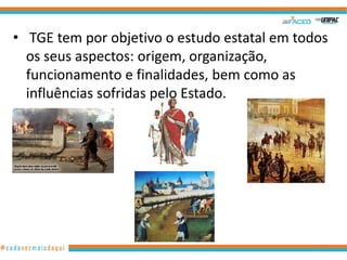 • TGE tem por objetivo o estudo estatal em todos
os seus aspectos: origem, organização,
funcionamento e finalidades, bem como as
influências sofridas pelo Estado.

17

 