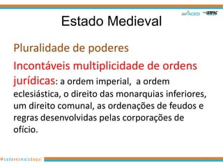 Estado Medieval
Pluralidade de poderes
Incontáveis multiplicidade de ordens
jurídicas: a ordem imperial, a ordem
eclesiástica, o direito das monarquias inferiores,
um direito comunal, as ordenações de feudos e
regras desenvolvidas pelas corporações de
ofício.
36

 