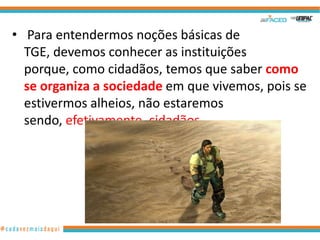 • Para entendermos noções básicas de
TGE, devemos conhecer as instituições
porque, como cidadãos, temos que saber como
se organiza a sociedade em que vivemos, pois se
estivermos alheios, não estaremos
sendo, efetivamente, cidadãos.

5

 