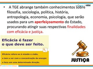 • A TGE abrange também conhecimentos sobre
filosofia, sociologia, política, história,
antropologia, economia, psicologia, que serão
usados para um aperfeiçoamento do Estado,
procurando atingir suas respectivas finalidades
com eficácia e justiça.

9

 
