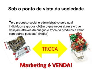 Sob o ponto de vista da sociedade

“é o processo social e administrativo pelo qual
indivíduos e grupos obtêm o que necessitam e o que
desejam através da criação e troca de produtos e valor
com outras pessoas” (Kotler)




                        TROCA

       Marketing é VENDA!
 