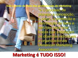 Sob o ponto de vista dos profissionais de marketing
                         “é o processo de
                         planejar a concepção,
                         o preço, a promoção e
                         distribuição de bens e
                         serviços para criar
                         trocas que satisfaçam
                         os objetivos individuais
                         e organizacionais
                         (American Marketing
                         Association)
    Marketing é TUDO ISSO!
 