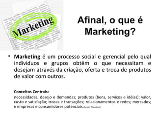 Afinal, o que é
                                     Marketing?

• Marketing é um processo social e gerencial pelo qual
  indivíduos e grupos obtêm o que necessitam e
  desejam através da criação, oferta e troca de produtos
  de valor com outros.

  Conceitos Centrais:
  necessidades, desejo e demandas; produtos (bens, serviços e idéias); valor,
  custo e satisfação; trocas e transações; relacionamentos e redes; mercados;
  e empresas e consumidores potenciais.(Leviit, Theodore)
 