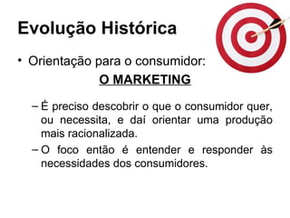 Evolução Histórica
• Orientação para o consumidor:
              O MARKETING
  – É preciso descobrir o que o consumidor quer,
    ou necessita, e daí orientar uma produção
    mais racionalizada.
  – O foco então é entender e responder às
    necessidades dos consumidores.
 
