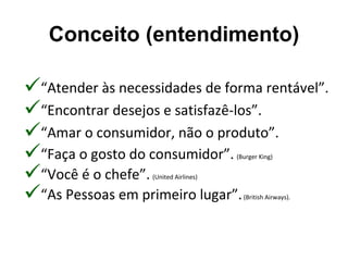Conceito (entendimento)

“Atender às necessidades de forma rentável”.
“Encontrar desejos e satisfazê-los”.
“Amar o consumidor, não o produto”.
“Faça o gosto do consumidor”.         (Burger King)


“Você é o chefe”. (United Airlines)


“As Pessoas em primeiro lugar”.         (British Airways).
 