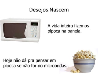 Desejos Nascem

                      A vida inteira fizemos
                      pipoca na panela.




Hoje não dá pra pensar em
pipoca se não for no microondas.
 