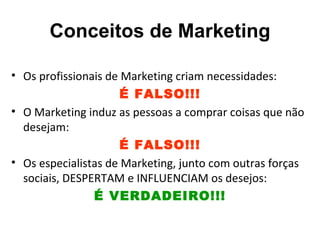 Conceitos de Marketing

• Os profissionais de Marketing criam necessidades:
                      É FALSO!!!
• O Marketing induz as pessoas a comprar coisas que não
  desejam:
                      É FALSO!!!
• Os especialistas de Marketing, junto com outras forças
  sociais, DESPERTAM e INFLUENCIAM os desejos:
                É VERDADEIRO!!!
 